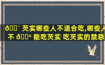 🐴 芡实哪些人不适合吃,哪些人不 💮 能吃芡实 吃芡实的禁忌